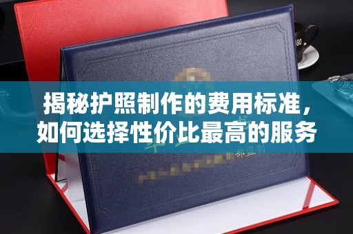 芦竹揭秘护照制作的费用标准，如何选择性价比最高的服务？